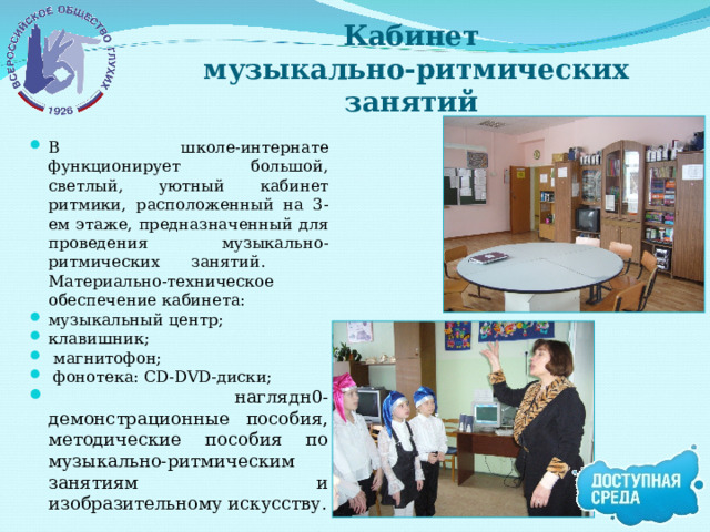 Кабинет  музыкально-ритмических занятий В школе-интернате функционирует большой, светлый, уютный кабинет ритмики, расположенный на 3-ем этаже, предназначенный для проведения музыкально-ритмических занятий. Материально-техническое обеспечение кабинета: музыкальный центр; клавишник;  магнитофон;  фонотека: CD-DVD-диски;  наглядн0-демонстрационные пособия, методические пособия по музыкально-ритмическим занятиям и изобразительному искусству. 