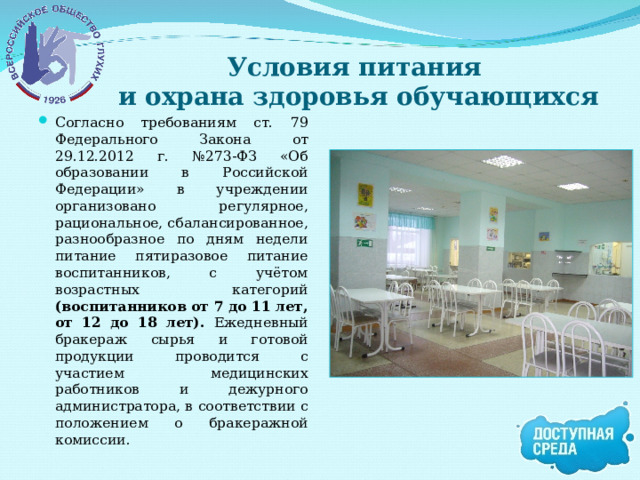 Условия питания  и охрана здоровья обучающихся Согласно требованиям ст. 79 Федерального Закона от 29.12.2012 г. №273-ФЗ «Об образовании в Российской Федерации» в учреждении организовано регулярное, рациональное, сбалансированное, разнообразное по дням недели питание пятиразовое питание воспитанников, с учётом возрастных категорий (воспитанников от 7 до 11 лет, от 12 до 18 лет). Ежедневный бракераж сырья и готовой продукции проводится с участием медицинских работников и дежурного администратора, в соответствии с положением о бракеражной комиссии. 