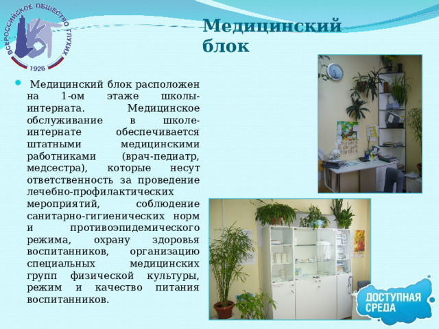 Медицинский блок  Медицинский блок расположен на 1-ом этаже школы-интерната. Медицинское обслуживание в школе-интернате обеспечивается штатными медицинскими работниками (врач-педиатр, медсестра), которые несут ответственность за проведение лечебно-профилактических мероприятий, соблюдение санитарно-гигиенических норм и противоэпидемического режима, охрану здоровья воспитанников, организацию специальных медицинских групп физической культуры, режим и качество питания воспитанников.  