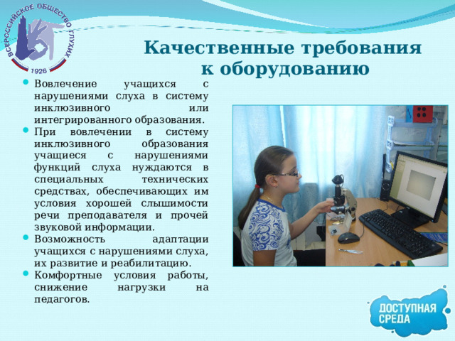 Качественные требования  к оборудованию Вовлечение учащихся с нарушениями слуха в систему инклюзивного или интегрированного образования. При вовлечении в систему инклюзивного образования учащиеся с нарушениями функций слуха нуждаются в специальных технических средствах, обеспечивающих им условия хорошей слышимости речи преподавателя и прочей звуковой информации. Возможность адаптации учащихся с нарушениями слуха, их развитие и реабилитацию. Комфортные условия работы, снижение нагрузки на педагогов. 