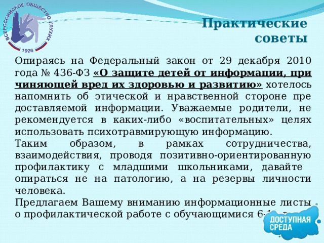 Практические советы Опираясь на Федеральный закон от 29 декабря 2010 года № 436-ФЗ «О защите детей от информации, при­чиняющей вред их здоровью и развитию» хотелось напомнить об этической и нравственной стороне пре­доставляемой информации. Уважаемые родители, не рекомендуется в каких-либо «воспита­тельных» целях использовать психотравмирующую информацию. Таким образом, в рамках сотрудничества, взаимодействия, проводя позитивно-ориентированную профилак­тику с младшими школьниками, давайте опираться не на патологию, а на резервы личности человека. Предлагаем Вашему вниманию информационные листы о профилактической работе с обучающимися 6-11 лет. 