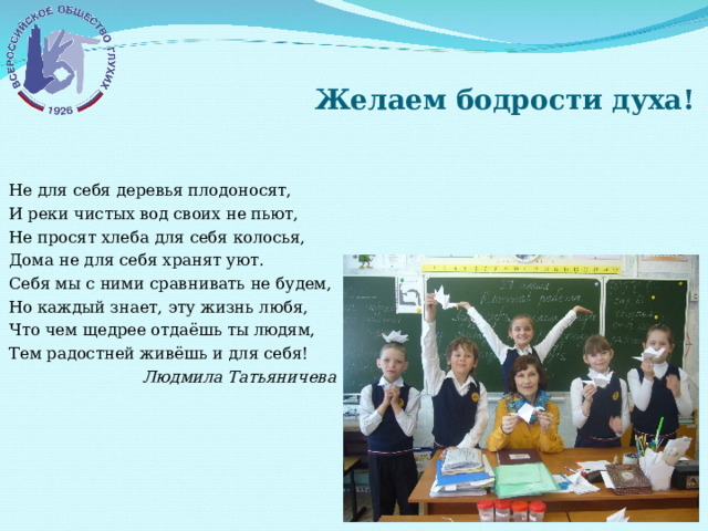  Желаем бодрости духа! Не для себя деревья плодоносят, И реки чистых вод своих не пьют, Не просят хлеба для себя колосья, Дома не для себя хранят уют. Себя мы с ними сравнивать не будем, Но каждый знает, эту жизнь любя, Что чем щедрее отдаёшь ты людям, Тем радостней живёшь и для себя! Людмила Татьяничева 