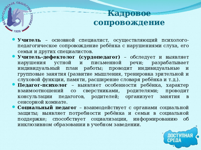 Кадровое сопровождение Учитель – основной специалист, осуществляющий психолого-педагогическое сопровождение ребёнка с нарушениями слуха, его семьи и других специалистов. Учитель-дефектолог (сурдопедагог) – обследует и выявляет нарушения устной и письменной речи; разрабатывает индивидуальный план работы; проводит индивидуальные и групповые занятия (развитие мышления, тренировка зрительной и слуховой функции, памяти, расширение словаря ребёнка и т.д.). Педагог-психолог – выявляет особенности ребёнка, характер взаимоотношений со сверстниками, родителями; проводит консультации педагогов, родителей; организует занятия в сенсорной комнате. Социальный педагог – взаимодействует с органами социальной защиты; выявляет потребности ребёнка и семьи в социальной поддержке; способствует социализации, информированию об инклюзивном образовании в учебном заведении. 