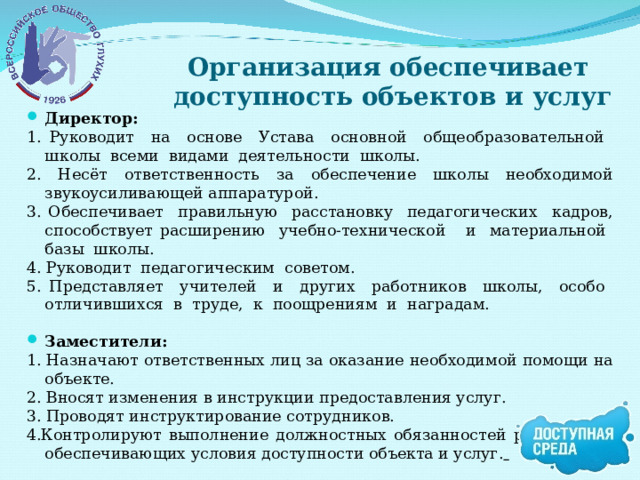 Организация обеспечивает  доступность объектов и услуг Директор: 1. Руководит на основе Устава основной общеобразовательной школы всеми видами деятельности школы. 2. Несёт ответственность за обеспечение школы необходимой звукоусиливающей аппаратурой. 3. Обеспечивает правильную расстановку педагогических кадров, способствует расширению учебно-технической и материальной базы школы. 4. Руководит педагогическим советом. 5. Представляет учителей и других работников школы, особо отличившихся в труде, к поощрениям и наградам.  Заместители: 1. Назначают ответственных лиц за оказание необходимой помощи на объекте. 2. Вносят изменения в инструкции предоставления услуг. 3. Проводят инструктирование сотрудников. 4.Контролируют выполнение должностных обязанностей работников, обеспечивающих условия доступности объекта и услуг.   