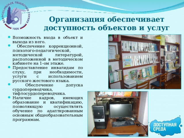 Организация обеспечивает доступность объектов и услуг Возможность входа в объект и выхода из него.  Обеспечение коррекционной, психолого-педагогической, методической литературой, расположенной в методическом кабинете на 1-ом этаже. Предоставление инвалидам по слуху, при необходимости, услуги с использованием русского жестового языка.  Обеспечение допуска сурдопереводчика, тифлосурдопереводчика. Наличие кадров, имеющих образование и квалификацию, позволяющую осуществлять обучение по адаптированным основным общеобразовательным программам. 