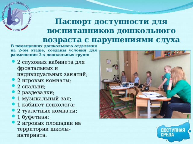 Паспорт доступности для воспитанников дошкольного возраста с нарушениями слуха В помещениях дошкольного отделения на 2-ом этаже, созданы условия для размещения 2-х дошкольных групп: 2 слуховых кабинета для фронтальных и индивидуальных занятий; 2 игровых комнаты; 2 спальни; 2 раздевалки; 1 музыкальный зал; 1 кабинет психолога; 2 туалетных комнаты; 1 буфетная; 2 игровых площадки на территории школы-интерната.  