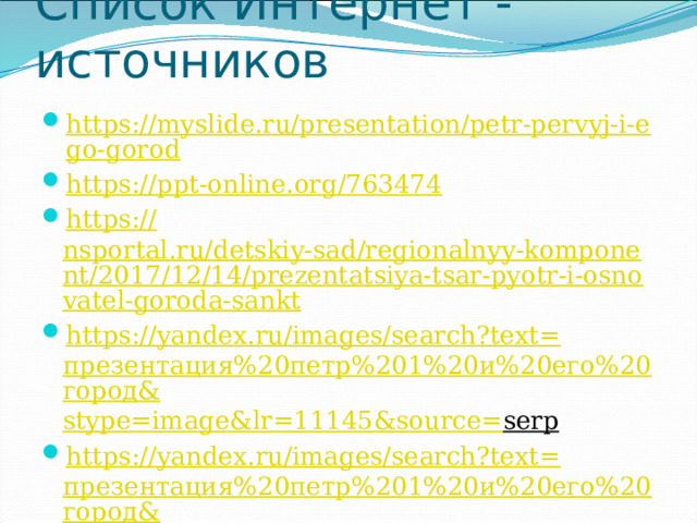 Список Интернет - источников https://myslide.ru/presentation/petr-pervyj-i-ego-gorod https :// ppt-online.org/763474 https:// nsportal.ru/detskiy-sad/regionalnyy-komponent/2017/12/14/prezentatsiya-tsar-pyotr-i-osnovatel-goroda-sankt https://yandex.ru/images/search?text= презентация%20петр%201%20и%20его%20город& stype = image&lr =11145&source= serp  https://yandex.ru/images/search?text= презентация%20петр%201%20и%20его%20город& stype = image&lr =11145&source= serp 