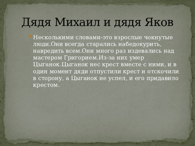  Дядя Михаил и дядя Яков Несколькими словами-это взрослые чокнутые люди.Они всегда старались набедокурить, навредить всем.Они много раз издевались над мастером Григорием.Из-за них умер Цыганок.Цыганок нес крест вместе с ними, и в один момент дяди отпустили крест и отскочили в сторону, а Цыганок не успел, и его придавило крестом. Несколькими словами-это взрослые чокнутые люди.Они всегда старались набедокурить, навредить всем.Они много раз издевались над мастером Григорием.Из-за них умер Цыганок.Цыганок нес крест вместе с ними, и в один момент дяди отпустили крест и отскочили в сторону, а Цыганок не успел, и его придавило крестом. Несколькими словами-это взрослые чокнутые люди.Они всегда старались набедокурить, навредить всем.Они много раз издевались над мастером Григорием.Из-за них умер Цыганок.Цыганок нес крест вместе с ними, и в один момент дяди отпустили крест и отскочили в сторону, а Цыганок не успел, и его придавило крестом. 