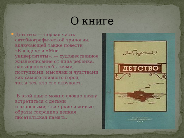 О книге Детство» — первая часть автобиографической трилогии, включающей также повести «В людях» и «Мои университеты», — художественное жизнеописание от лица ребенка, насыщенное событиями, поступками, мыслями и чувствами как самого главного героя, так и тех, кто его окружает.  В этой книге можно словно наяву встретиться с детьми и взрослыми, чьи яркие и живые образы сохранила цепкая писательская память. 