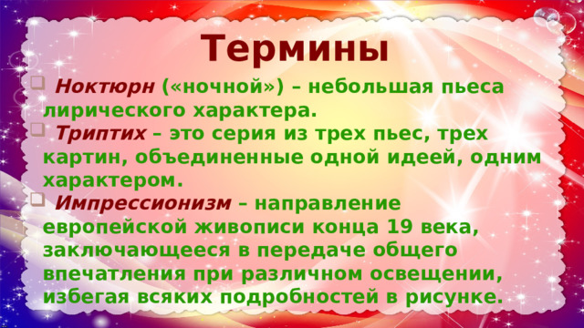 Термины    Ноктюрн  («ночной») – небольшая пьеса лирического характера.  Триптих  – это серия из трех пьес, трех картин, объединенные одной идеей, одним характером.  Импрессионизм  – направление европейской живописи конца 19 века, заключающееся в передаче общего впечатления при различном освещении, избегая всяких подробностей в рисунке. 