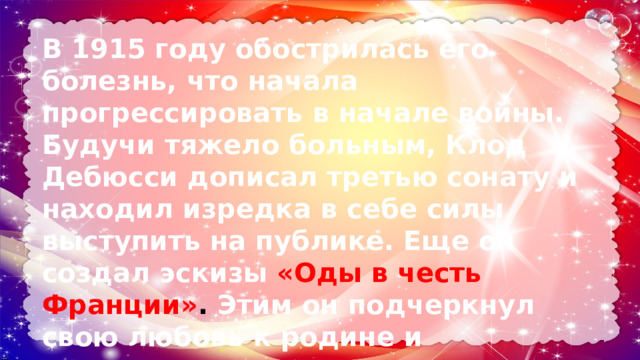 В 1915 году обострилась его болезнь, что начала прогрессировать в начале войны. Будучи тяжело больным, Клод Дебюсси дописал третью сонату и находил изредка в себе силы выступить на публике. Еще он создал эскизы «Оды в честь Франции» .  Этим он подчеркнул свою любовь к родине и патриотизм. В 1918 году композитор скончался. 