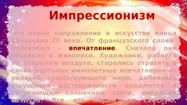 Импрессионизм Это новое направление в искусстве конца 19-начала 20 века. От французского слова impression – впечатление . Сначала оно возникло в живописи. Художники, работая на открытом воздухе, старались отразить в своих картинах мимолетные впечатления от реально существующего мира, добиваясь ощущения растворенности предметов в сверкающем солнечном свете, вибрации воздуха. Все это порождало светлую, трепетную живопись. 