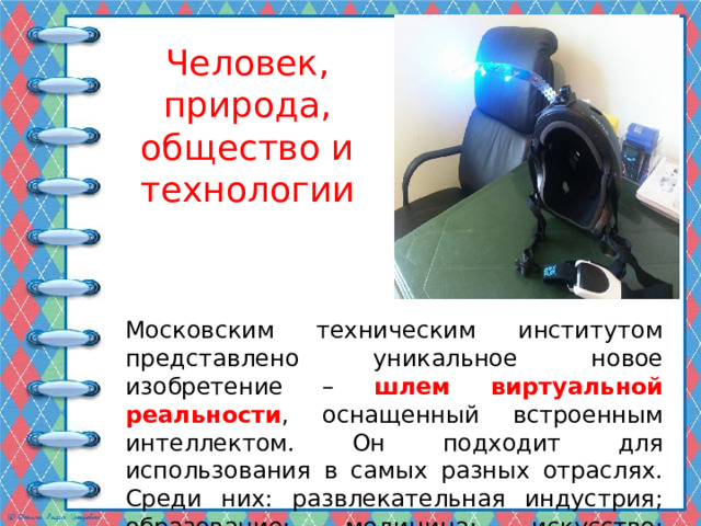Человек, природа, общество и технологии Московским техническим институтом представлено уникальное новое изобретение – шлем виртуальной реальности , оснащенный встроенным интеллектом. Он подходит для использования в самых разных отраслях. Среди них: развлекательная индустрия; образование; медицина; искусство; оборона. 