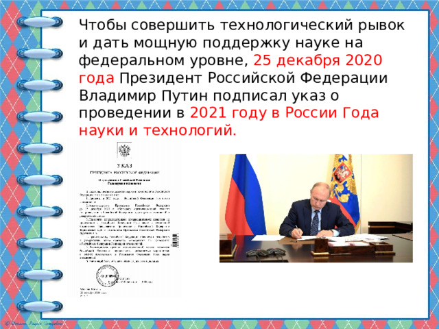 Чтобы совершить технологический рывок и дать мощную поддержку науке на федеральном уровне, 25 декабря 2020 года Президент Российской Федерации Владимир Путин подписал указ о проведении в 2021 году в России Года науки и технологий. 