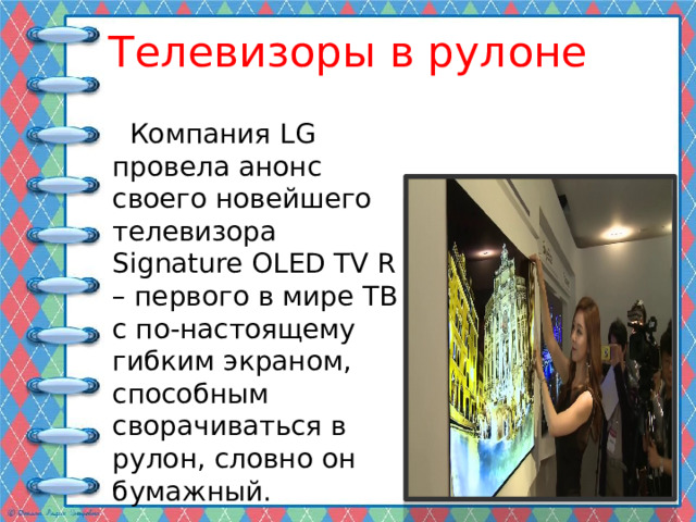 Телевизоры в рулоне  Компания LG провела анонс своего новейшего телевизора Signature OLED TV R – первого в мире ТВ с по-настоящему гибким экраном, способным сворачиваться в рулон, словно он бумажный. 