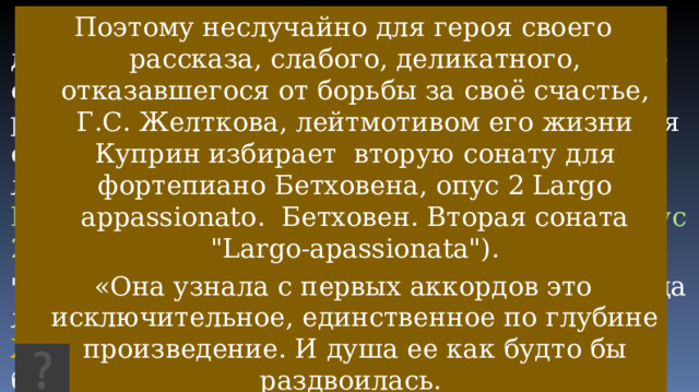  Для героя своего рассказа, слабого, деликатного, отказавшегося от борьбы за своё счастьеПоэтому неслучайно для героя своего рассказа, слабого, деликатного, отказавшегося от борьбы за своё счастье,, Г.С. Желткова , лейтмотивом его жизни Куприн избирает Вторую сонату для фортепиано Бетховена, опус 2 Largo appassionato. Поэтому неслучайно для героя своего рассказа, слабого, деликатного, отказавшегося от борьбы за своё счастье, Г.С. Желткова, лейтмотивом его жизни Куприн избирает вторую сонату для фортепиано Бетховена, опус 2 Largo appassionato. Бетховен. Вторая соната 