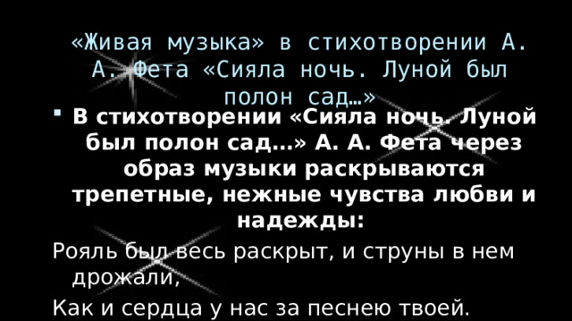 «Живая музыка» в стихотворении А. А. Фета «Сияла ночь. Луной был полон сад…» В стихотворении «Сияла ночь. Луной был полон сад…» А. А. Фета через образ музыки раскрываются трепетные, нежные чувства любви и надежды: Рояль был весь раскрыт, и струны в нем дрожали, Как и сердца у нас за песнею твоей. Ты пела до зари, в слезах изнемогая, Что ты одна - любовь, что нет любви иной, И так хотелось жить, чтоб, звука не роняя, Тебя любить, обнять и плакать над тобой. 13 