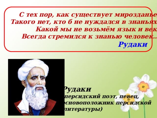 С тех пор, как существует мирозданье,  Такого нет, кто б не нуждался в знаньях.  Какой мы не возьмём язык и век,  Всегда стремился к знанью человек… Рудаки Рудаки (персидский поэт, певец, основоположник персидской  литературы)