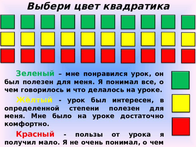 Выбери цвет квадратика Зеленый  – мне понравился урок, он был полезен для меня. Я понимал все, о чем говорилось и что делалось на уроке. Жёлтый - урок был интересен, в определенной степени полезен для меня. Мне было на уроке достаточно комфортно. Красный  - пользы от урока я получил мало. Я не очень понимал, о чем идет речь.