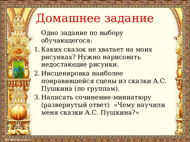 Домашнее задание  Одно задание по выбору обучающегося: 1.  Каких сказок не хватает на моих рисунках? Нужно нарисовать недостающие рисунки. 2.  Инсценировка наиболее понравившейся сцены из сказки А.С. Пушкина (по группам). 3.  Написать сочинение-миниатюру (развернутый ответ) «Чему научили меня сказки А.С. Пушкина?» 