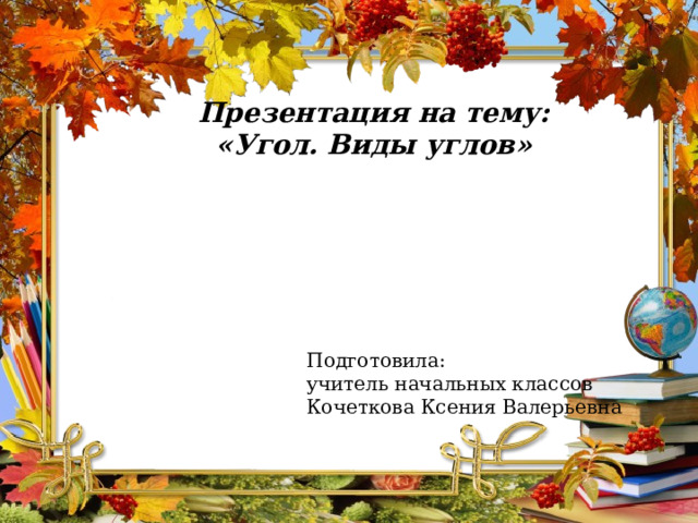 Презентация на тему: «Угол. Виды углов» Подготовила: учитель начальных классов Кочеткова Ксения Валерьевна 