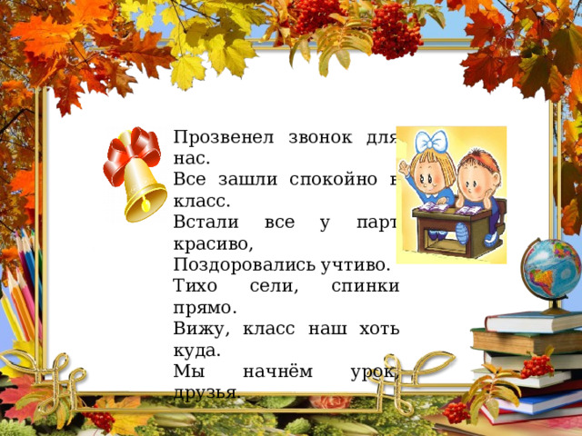 Прозвенел звонок для нас. Все зашли спокойно в класс. Встали все у парт красиво, Поздоровались учтиво. Тихо сели, спинки прямо. Вижу, класс наш хоть куда. Мы начнём урок, друзья. 