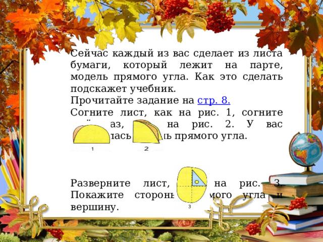 Сейчас каждый из вас сделает из листа бумаги, который лежит на парте, модель прямого угла. Как это сделать подскажет учебник. Прочитайте задание на стр. 8. Согните лист, как на рис. 1, согните ещё раз, как на рис. 2. У вас получилась модель прямого угла. Разверните лист, как на рис. 3. Покажите стороны прямого угла и вершину. 