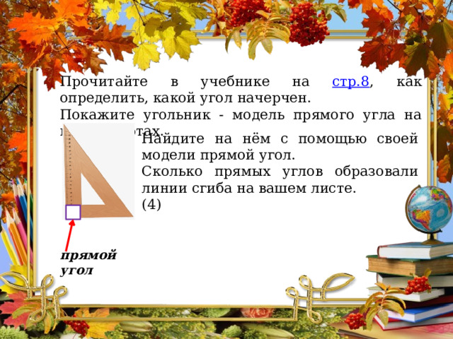 Прочитайте в учебнике на стр.8 , как определить, какой угол начерчен. Покажите угольник - модель прямого угла на ваших партах. Найдите на нём с помощью своей модели прямой угол. Сколько прямых углов образовали линии сгиба на вашем листе. (4) прямой угол 