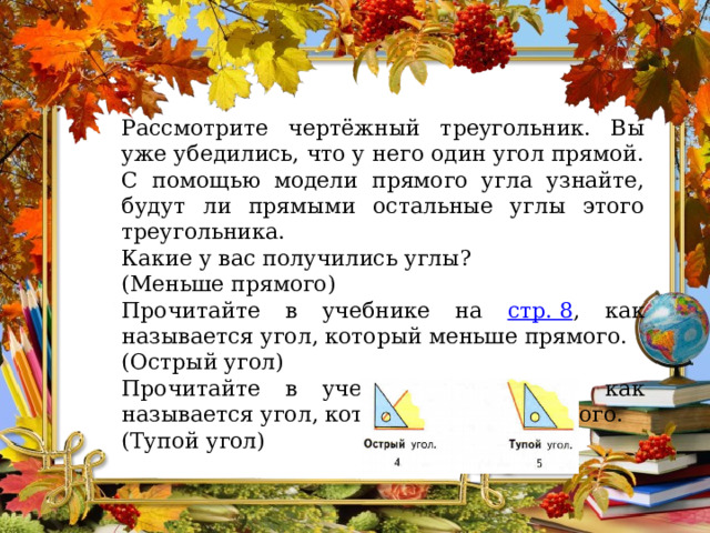 Рассмотрите чертёжный треугольник. Вы уже убедились, что у него один угол прямой. С помощью модели прямого угла узнайте, будут ли прямыми остальные углы этого треугольника. Какие у вас получились углы? (Меньше прямого) Прочитайте в учебнике на стр. 8 , как называется угол, который меньше прямого. (Острый угол) Прочитайте в учебнике на стр. 8 , как называется угол, который больше прямого. (Тупой угол) 