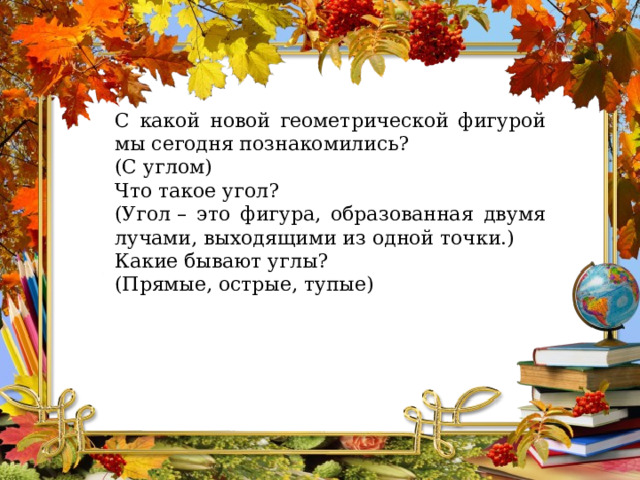 С какой новой геометрической фигурой мы сегодня познакомились? (С углом) Что такое угол?  (Угол – это фигура, образованная двумя лучами, выходящими из одной точки.) Какие бывают углы? (Прямые, острые, тупые) 