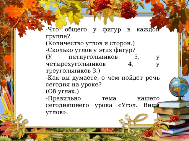 -Что общего у фигур в каждой группе?  (Количество углов и сторон.) -Сколько углов у этих фигур? (У пятиугольников 5, у четырехугольников 4, у треугольников 3.)  -Как вы думаете, о чем пойдет речь сегодня на уроке? (Об углах.) -Правильно тема нашего сегодняшнего урока «Угол. Виды углов». 