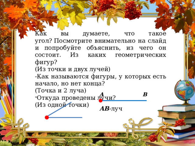 Как вы думаете, что такое угол? Посмотрите внимательно на слайд и попробуйте объяснить, из чего он состоит. Из каких геометрических фигур? (Из точки и двух лучей) -Как называются фигуры, у которых есть начало, но нет конца? (Точка и 2 луча) Откуда проведены лучи? (Из одной точки) A B AB -луч 