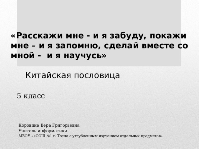 «Расскажи мне - и я забуду, покажи мне – и я запомню, сделай вместе со мной - и я научусь»   Китайская пословица 5 класс Коровина Вера Григорьевна Учитель информатики МБОУ ««СОШ №1 г. Тосно с углубленным изучением отдельных предметов» 