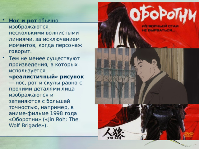 Нос и рот обычно изображаются  несколькими волнистыми линиями, за исключением моментов, когда персонаж говорит. Тем не менее существуют произведения, в которых используется «реалистичный» рисунок — нос, рот и скулы равно с прочими деталями лица изображаются и затеняются с большей точностью, например, в аниме-фильме 1998 года «Оборотни» («Jin Roh: The Wolf Brigade»). 
