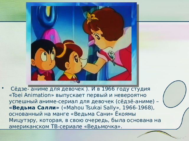  Сёдзе- аниме для девочек ). И в 1966 году студия «Toei Animation» выпускает первый и невероятно успешный аниме-сериал для девочек (сёдзё-аниме) – «Ведьма Салли» («Mahou Tsukai Sally», 1966-1968), основанный на манге «Ведьма Сани» Ёкоямы Мицутэру, которая, в свою очередь, была основана на американском ТВ-сериале «Ведьмочка».  