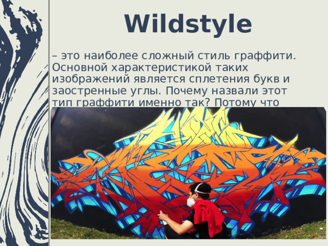 Wildstyle   – это наиболее сложный стиль граффити. Основной характеристикой таких изображений является сплетения букв и заостренные углы. Почему назвали этот тип граффити именно так? Потому что рисунка включает дикие, взрывные элементы. 