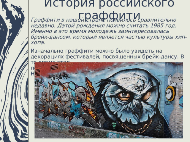 История российского граффити   Граффити в нашей стране появилось сравнительно недавно. Датой рождения можно считать 1985 год. Именно в это время молодежь заинтересовалась брейк-дансом, который является частью культуры хип-хопа . Изначально граффити можно было увидеть на декорациях фестивалей, посвященных брейк-дансу. В то время стал популярным граффитист калининградец Макс-Навигатор. 