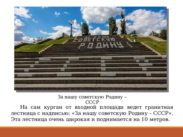За нашу советскую Родину – СССР  На сам курган от входной площади ведет гранитная лестница с надписью: «За нашу советскую Родину – СССР». Эта лестница очень широкая и поднимается на 10 метров. 