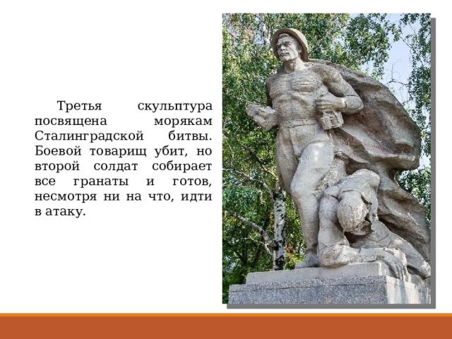  Третья скульптура посвящена морякам Сталинградской битвы. Боевой товарищ убит, но второй солдат собирает все гранаты и готов, несмотря ни на что, идти в атаку. 