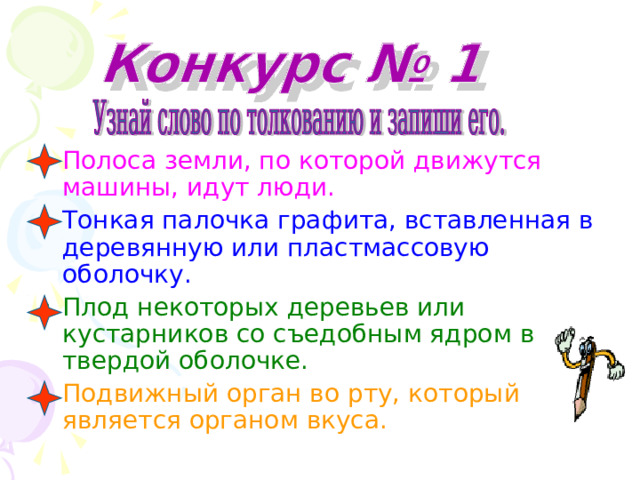 Полоса земли, по которой движутся машины, идут люди.  Тонкая палочка графита, вставленная в деревянную или пластмассовую оболочку. Плод некоторых деревьев или кустарников со съедобным ядром в твердой оболочке. Подвижный орган во рту, который является органом вкуса. 