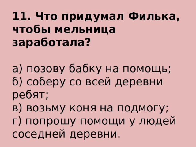 11. Что придумал Филька, чтобы мельница заработала? а) позову бабку на помощь; б) соберу со всей деревни ребят; в) возьму коня на подмогу; г) попрошу помощи у людей соседней деревни. 