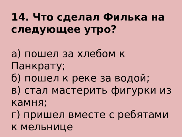 14. Что сделал Филька на следующее утро? а) пошел за хлебом к Панкрату; б) пошел к реке за водой; в) стал мастерить фигурки из камня; г) пришел вместе с ребятами к мельнице 