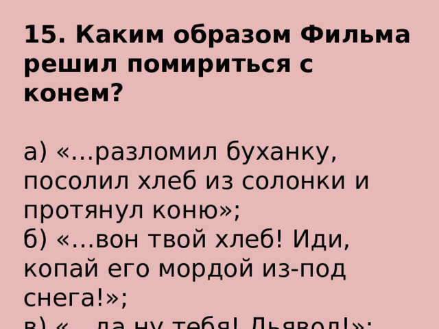 15. Каким образом Фильма решил помириться с конем? а) «…разломил буханку, посолил хлеб из солонки и протянул коню»; б) «…вон твой хлеб! Иди, копай его мордой из-под снега!»; в) «…да ну тебя! Дьявол!»; г) «…на вас не напасешься, на христарадников!». 