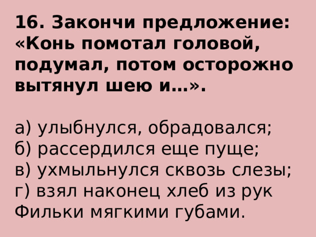 16. Закончи предложение: «Конь помотал головой, подумал, потом осторожно вытянул шею и…». а) улыбнулся, обрадовался; б) рассердился еще пуще; в) ухмыльнулся сквозь слезы; г) взял наконец хлеб из рук Фильки мягкими губами.    