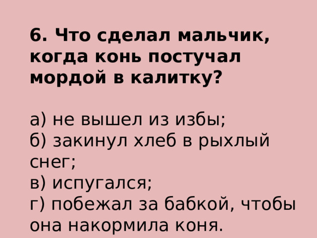 6. Что сделал мальчик, когда конь постучал мордой в калитку? а) не вышел из избы; б) закинул хлеб в рыхлый снег; в) испугался; г) побежал за бабкой, чтобы она накормила коня. 