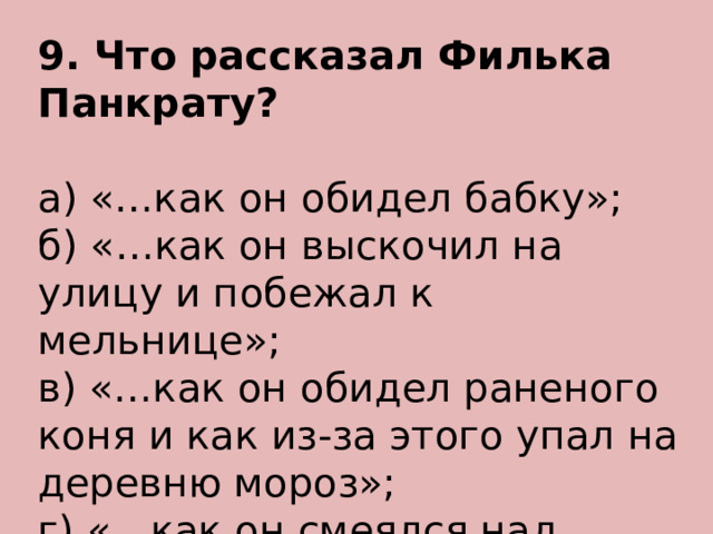 9. Что рассказал Филька Панкрату? а) «…как он обидел бабку»; б) «…как он выскочил на улицу и побежал к мельнице»; в) «…как он обидел раненого коня и как из-за этого упал на деревню мороз»; г) «…как он смеялся над голодной лошадью». 