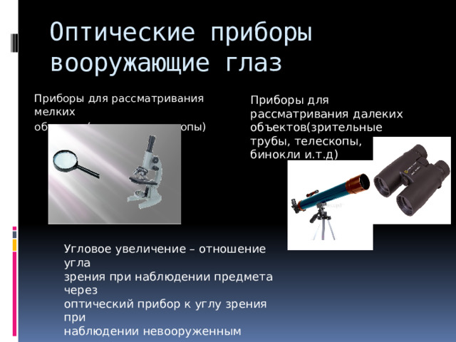 Оптические приборы  вооружающие глаз   Приборы для рассматривания мелких объектов(лупы и микроскопы) Приборы для рассматривания далеких объектов(зрительные трубы, телескопы, бинокли и.т.д) Угловое увеличение – отношение угла зрения при наблюдении предмета через оптический прибор к углу зрения при наблюдении невооруженным глазом (характеристика оптического прибора) 