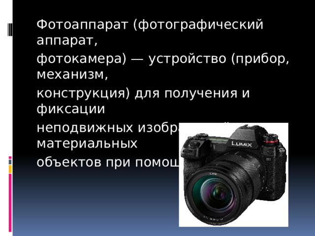 Фотоаппарат (фотографический аппарат, фотокамера) — устройство (прибор, механизм, конструкция) для получения и фиксации неподвижных изображений материальных объектов при помощи света. 