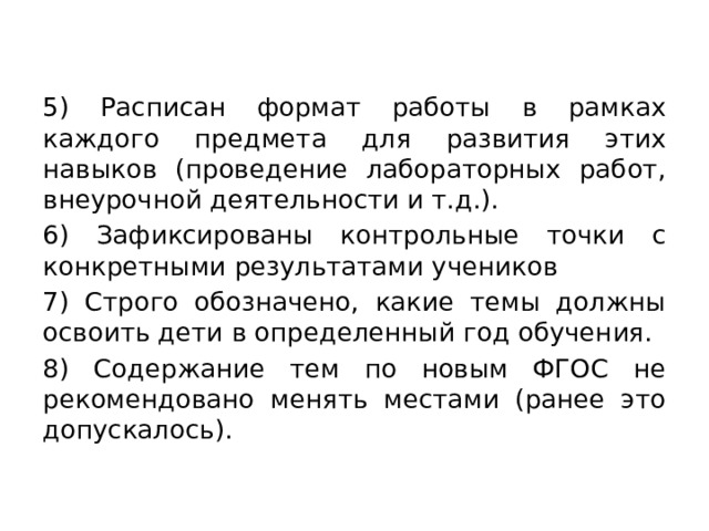 5) Расписан формат работы в рамках каждого предмета для развития этих навыков (проведение лабораторных работ, внеурочной деятельности и т.д.). 6) Зафиксированы контрольные точки с конкретными результатами учеников 7) Строго обозначено, какие темы должны освоить дети в определенный год обучения. 8) Содержание тем по новым ФГОС не рекомендовано менять местами (ранее это допускалось). 