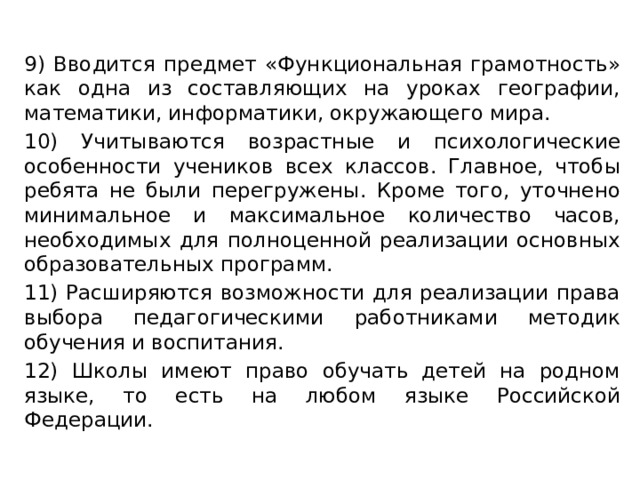 9) Вводится предмет «Функциональная грамотность» как одна из составляющих на уроках географии, математики, информатики, окружающего мира. 10) Учитываются возрастные и психологические особенности учеников всех классов. Главное, чтобы ребята не были перегружены. Кроме того, уточнено минимальное и максимальное количество часов, необходимых для полноценной реализации основных образовательных программ. 11) Расширяются возможности для реализации права выбора педагогическими работниками методик обучения и воспитания. 12) Школы имеют право обучать детей на родном языке, то есть на любом языке Российской Федерации.    